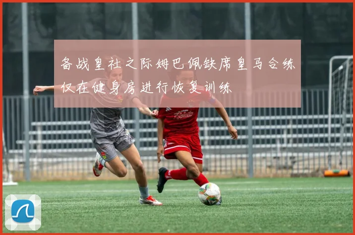备战皇社之际姆巴佩缺席皇马合练仅在健身房进行恢复训练