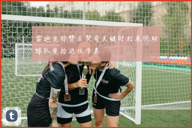 雷迪克称赞东契奇关键时刻表现助球队重拾进攻节奏