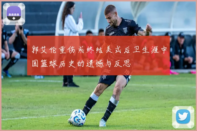郭艾伦重伤或终结美式后卫生涯中国篮球历史的遗憾与反思