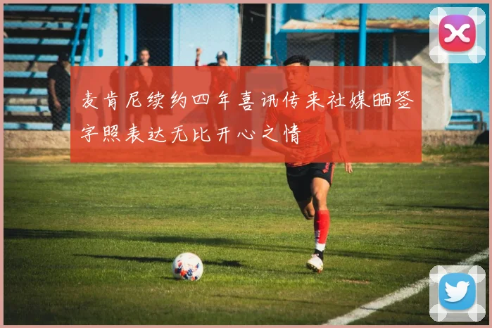麦肯尼续约四年喜讯传来社媒晒签字照表达无比开心之情