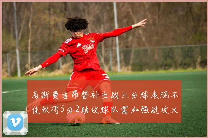 乌斯曼吉昂替补出战三分球表现不佳仅得5分2助攻球队需加强进攻火力