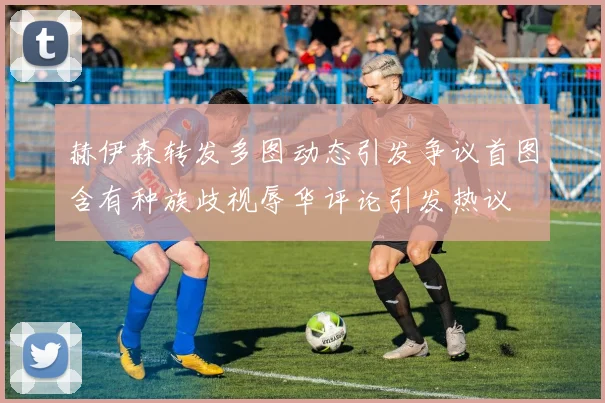 赫伊森转发多图动态引发争议首图含有种族歧视辱华评论引发热议