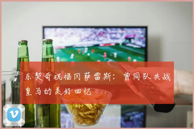 东契奇祝福冈萨雷斯：曾同队共战皇马的美好回忆