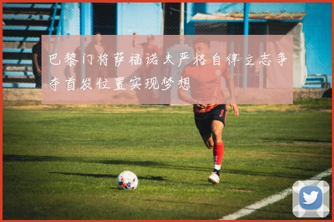巴黎门将萨福诺夫严格自律立志争夺首发位置实现梦想
