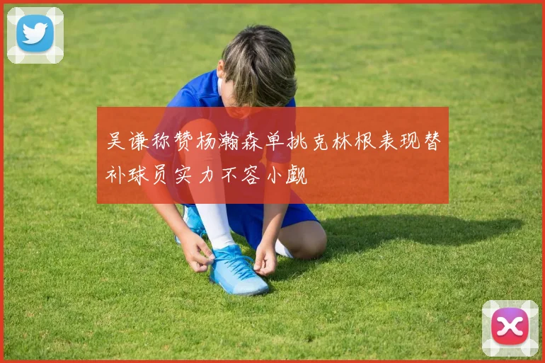 吴谦称赞杨瀚森单挑克林根表现替补球员实力不容小觑