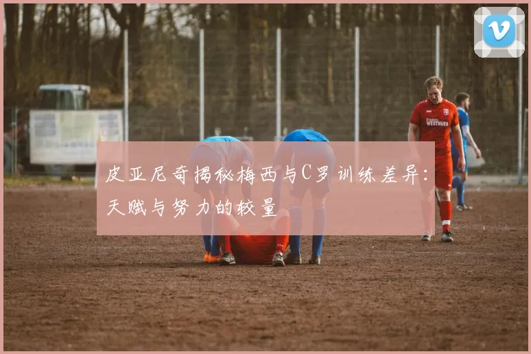 皮亚尼奇揭秘梅西与C罗训练差异：天赋与努力的较量