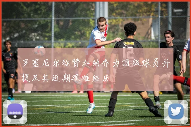 罗塞尼尔称赞加纳乔为顶级球员并提及其近期艰难经历