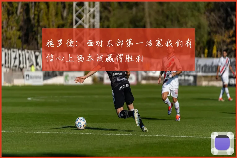 施罗德：面对东部第一活塞我们有信心上场本该赢得胜利