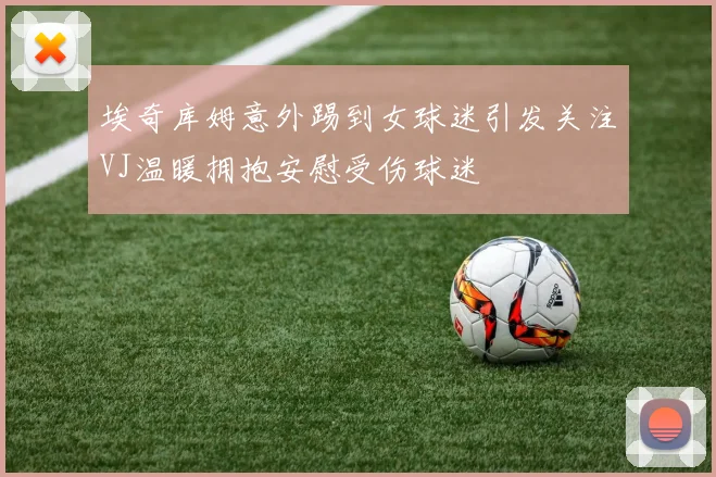 埃奇库姆意外踢到女球迷引发关注VJ温暖拥抱安慰受伤球迷