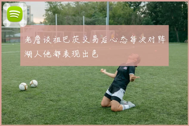 老詹谈祖巴茨交易后心态每次对阵湖人他都表现出色