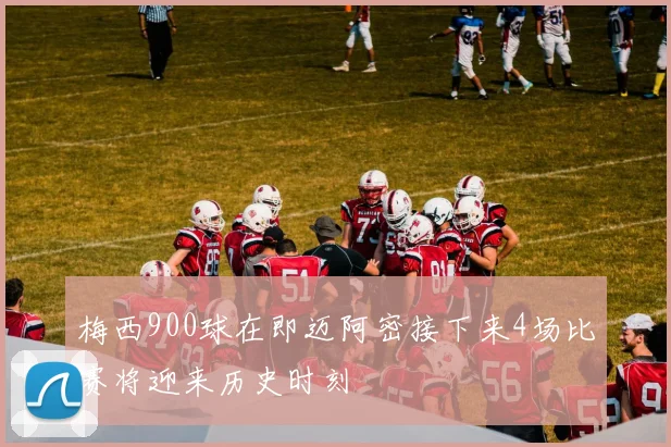 梅西900球在即迈阿密接下来4场比赛将迎来历史时刻
