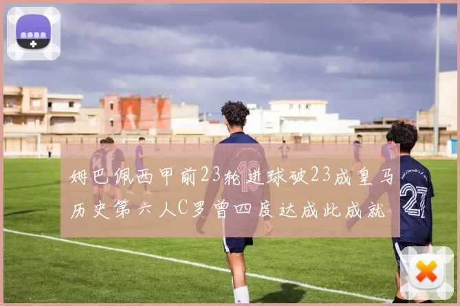 姆巴佩西甲前23轮进球破23成皇马历史第六人C罗曾四度达成此成就