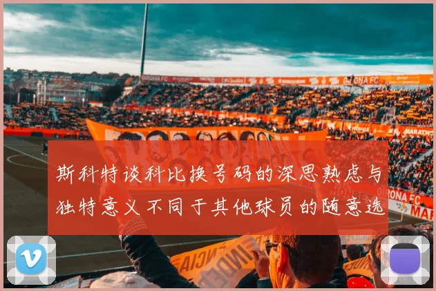 斯科特谈科比换号码的深思熟虑与独特意义不同于其他球员的随意选择